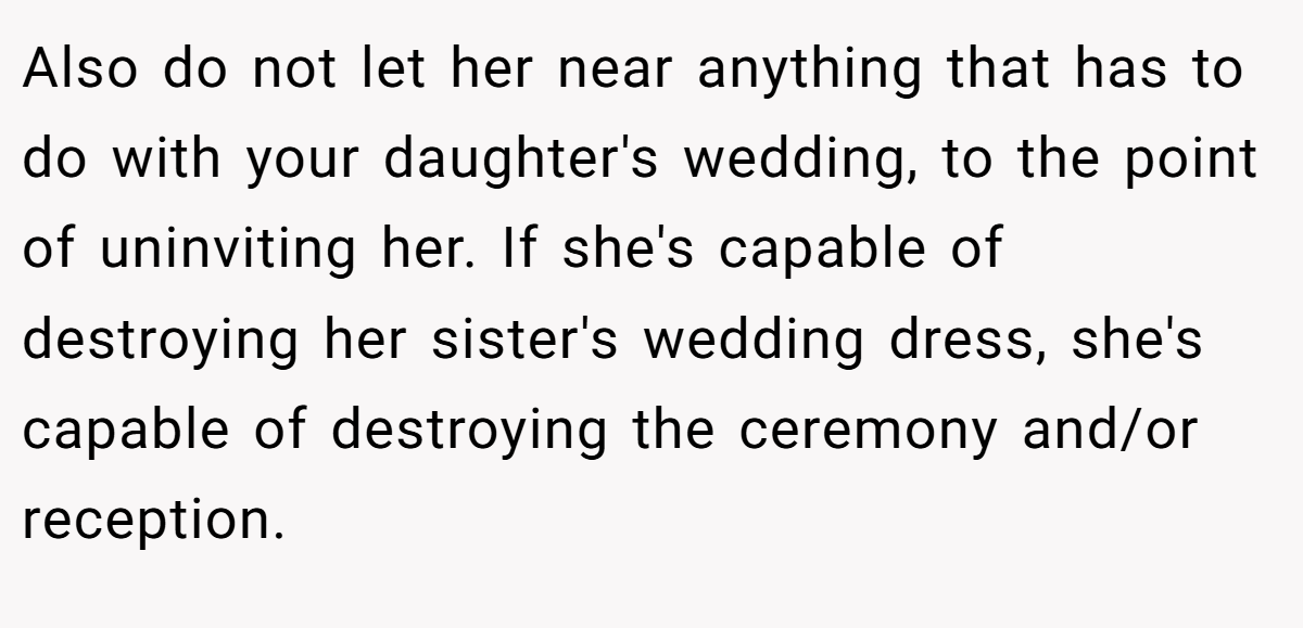 Also do not let her near anything that has to do with your daughter's wedding, to the point of uninviting her. If she's capable of destroying her sister's wedding dress, she's capable of destroying the ceremony and/or reception.