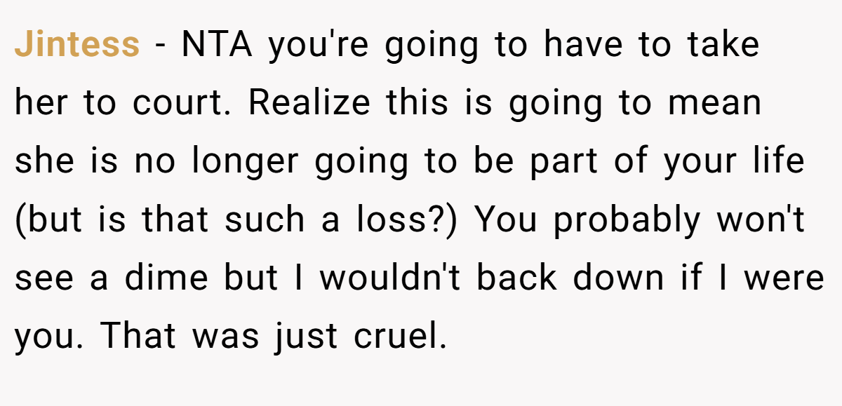Jintess − NTA you're going to have to take her to court. Realize this is going to mean she is no longer going to be part of your life (but is that such a loss?) You probably won't see a dime but I wouldn't back down if I were you. That was just cruel.