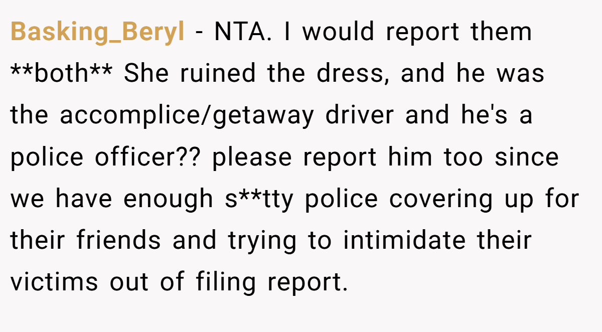 Basking_Beryl − NTA. I would report them **both** She ruined the dress, and he was the accomplice/getaway driver and he's a police officer?? please report him too since we have enough s**tty police covering up for their friends and trying to intimidate their victims out of filing report.