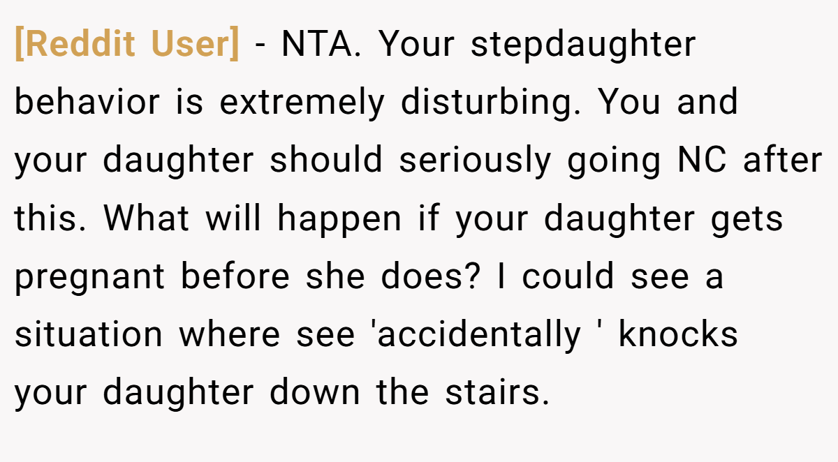 [Reddit User] − NTA. Your stepdaughter behavior is extremely disturbing. You and your daughter should seriously going NC after this. What will happen if your daughter gets pregnant before she does? I could see a situation where see 'accidentally ' knocks your daughter down the stairs.