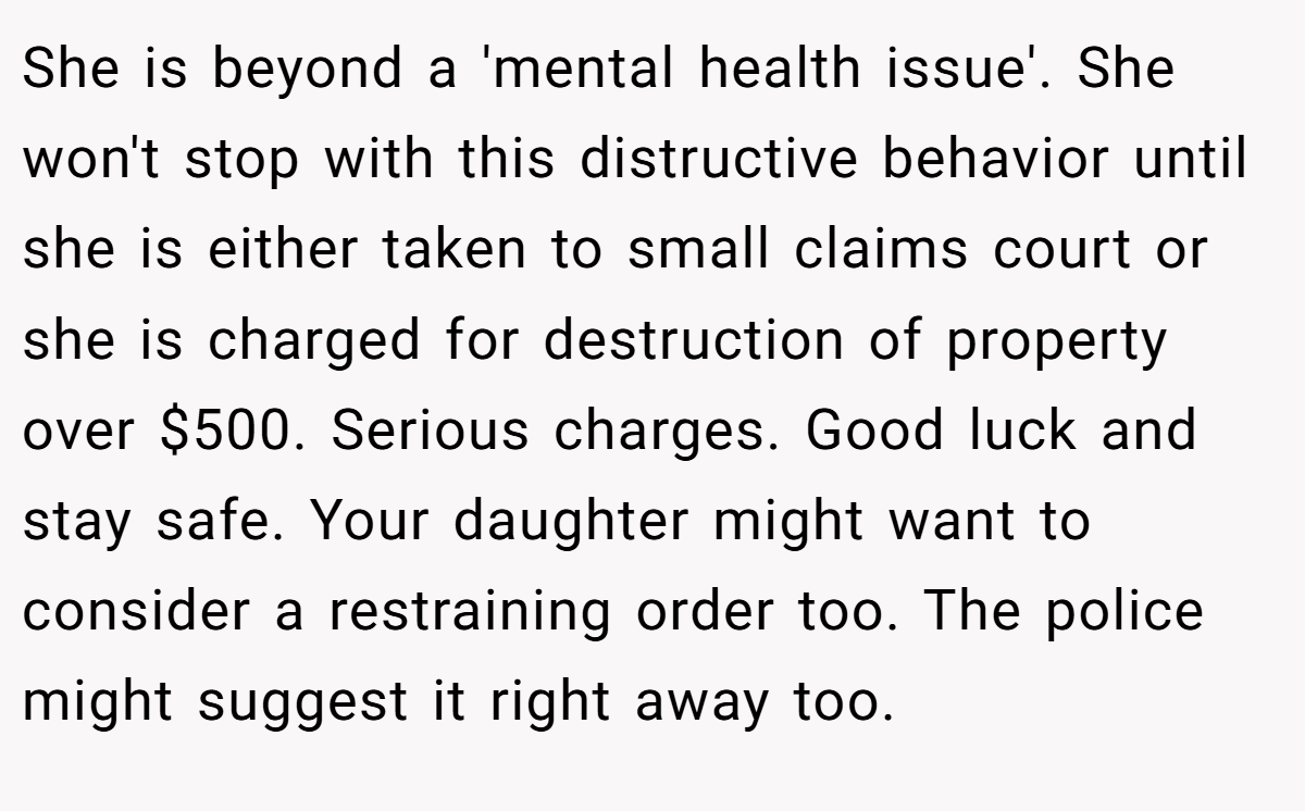 She is beyond a 'mental health issue'. She won't stop with this distructive behavior until she is either taken to small claims court or she is charged for destruction of property over $500. Serious charges. Good luck and stay safe. Your daughter might want to consider a restraining order too. The police might suggest it right away too.