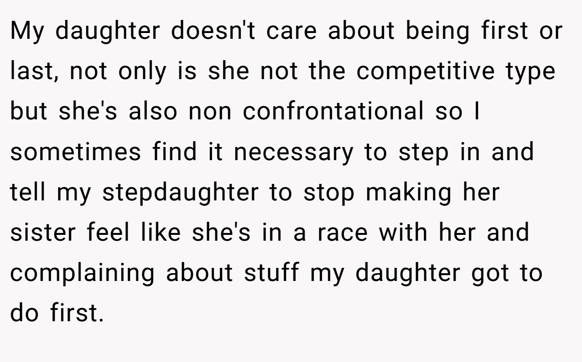 My daughter doesn't care about being first or last, not only is she not the competitive type but she's also non confrontational so I sometimes find it necessary to step in and tell my stepdaughter to stop making her sister feel like she's in a race with her and complaining about stuff my daughter got to do first.