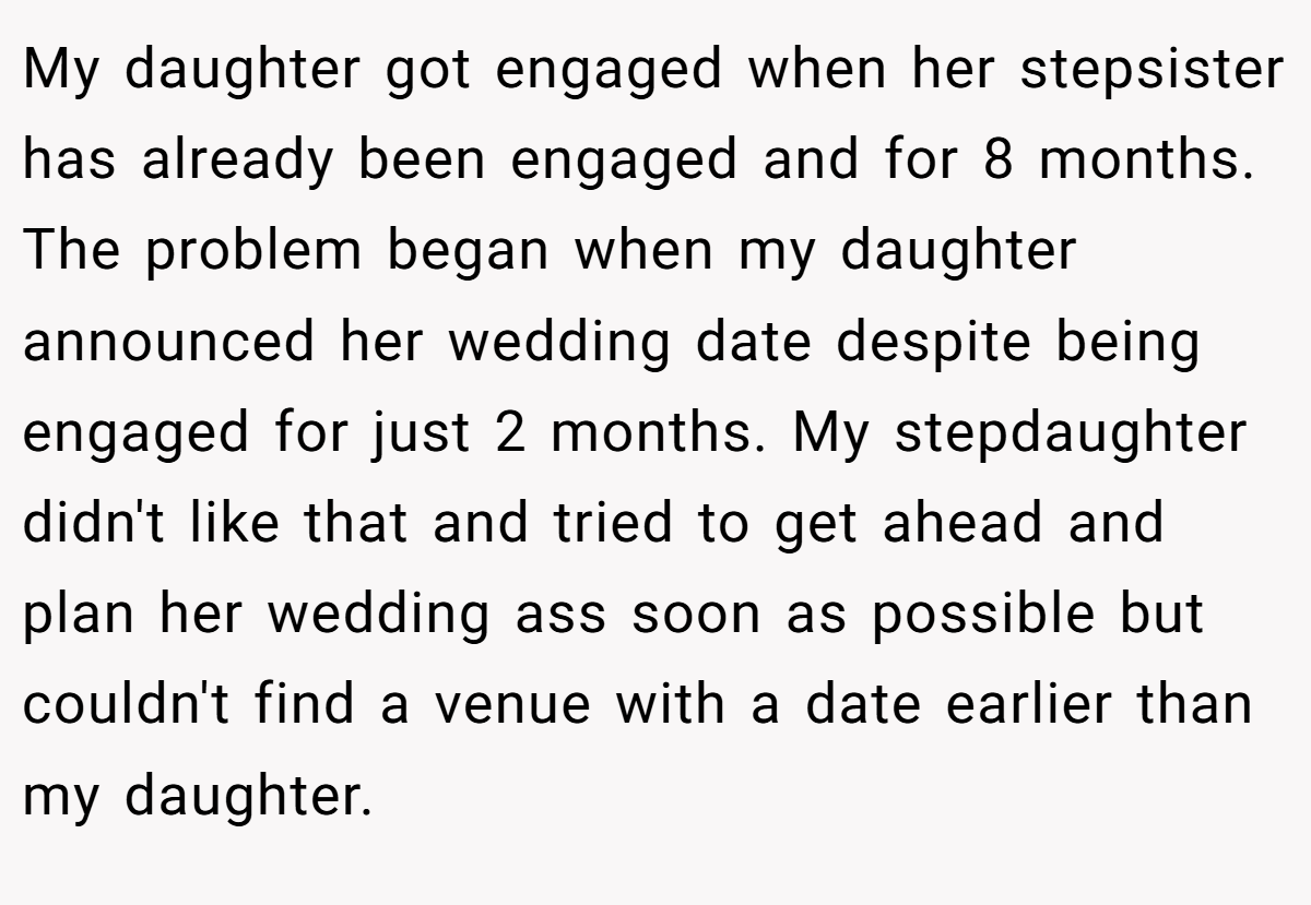 My daughter got engaged when her stepsister has already been engaged and for 8 months. The problem began when my daughter announced her wedding date despite being engaged for just 2 months. My stepdaughter didn't like that and tried to get ahead and plan her wedding ass soon as possible but couldn't find a venue with a date earlier than my daughter.