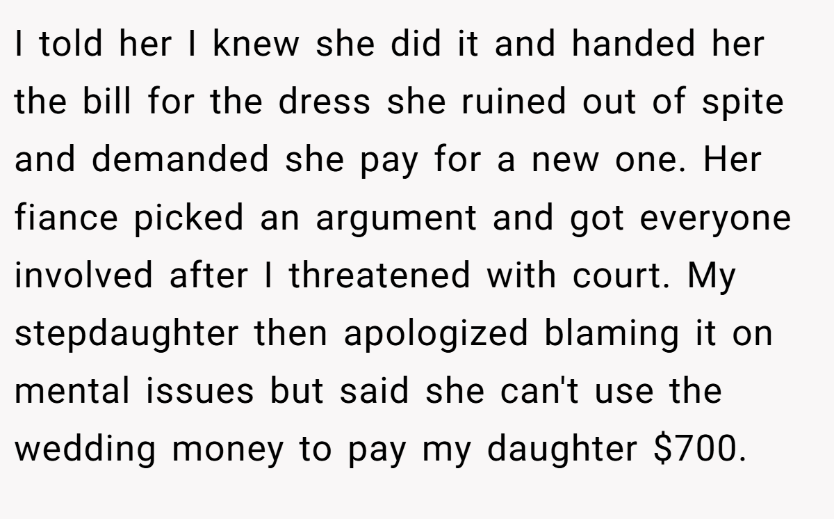 I told her I knew she did it and handed her the bill for the dress she ruined out of spite and demanded she pay for a new one. Her fiance picked an argument and got everyone involved after I threatened with court. My stepdaughter then apologized blaming it on mental issues but said she can't use the wedding money to pay my daughter $700.