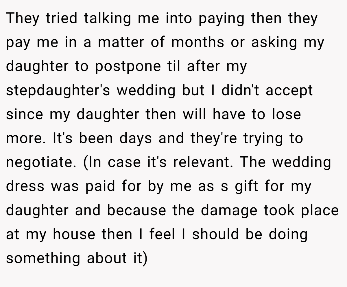 They tried talking me into paying then they pay me in a matter of months or asking my daughter to postpone til after my stepdaughter's wedding but I didn't accept since my daughter then will have to lose more. It's been days and they're trying to negotiate. (In case it's relevant. The wedding dress was paid for by me as s gift for my daughter and because the damage took place at my house then I feel I should be doing something about it)