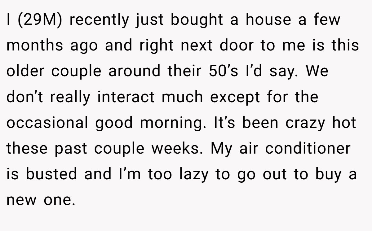 I (29M) recently just bought a house a few months ago and right next door to me is this older couple around their 50’s I’d say. We don’t really interact much except for the occasional good morning. It’s been crazy hot these past couple weeks. My air conditioner is busted and I’m too lazy to go out to buy a new one.
