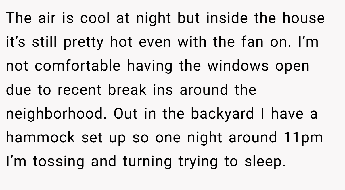 The air is cool at night but inside the house it’s still pretty hot even with the fan on. I’m not comfortable having the windows open due to recent break ins around the neighborhood. Out in the backyard I have a hammock set up so one night around 11pm I’m tossing and turning trying to sleep.