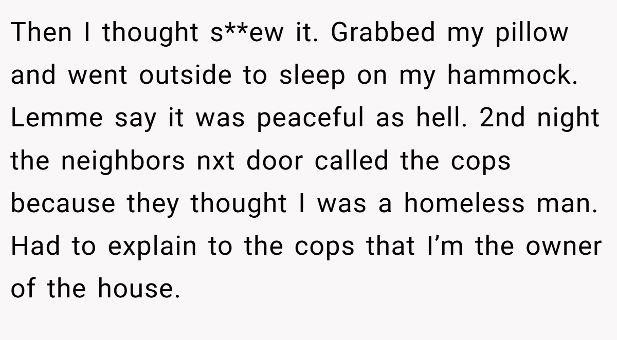 Then I thought s**ew it. Grabbed my pillow and went outside to sleep on my hammock. Lemme say it was peaceful as hell. 2nd night the neighbors nxt door called the cops because they thought I was a homeless man. Had to explain to the cops that I’m the owner of the house.