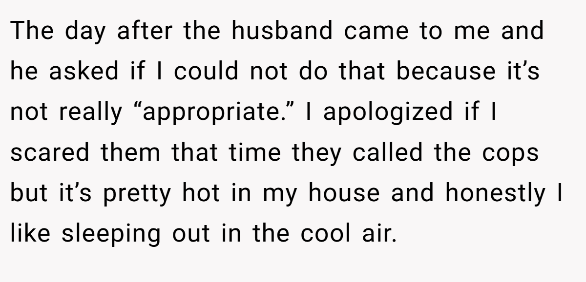 The day after the husband came to me and he asked if I could not do that because it’s not really “appropriate.” I apologized if I scared them that time they called the cops but it’s pretty hot in my house and honestly I like sleeping out in the cool air.