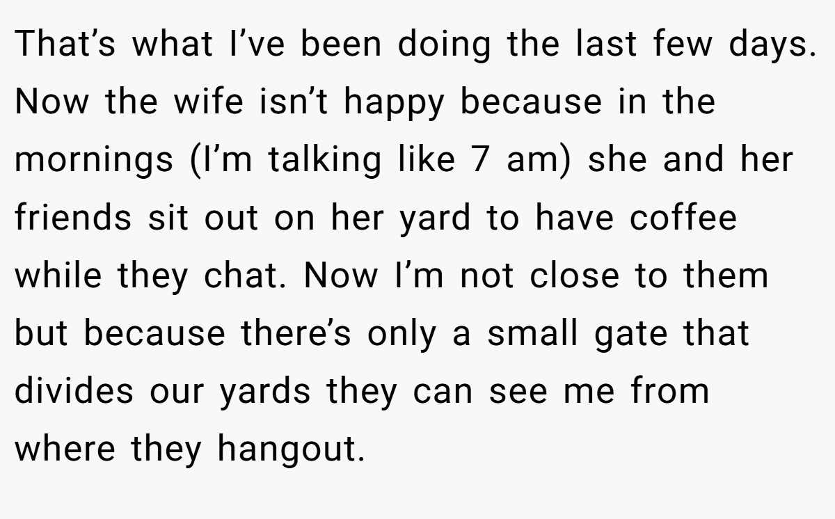 That’s what I’ve been doing the last few days. Now the wife isn’t happy because in the mornings (I’m talking like 7 am) she and her friends sit out on her yard to have coffee while they chat. Now I’m not close to them but because there’s only a small gate that divides our yards they can see me from where they hangout.