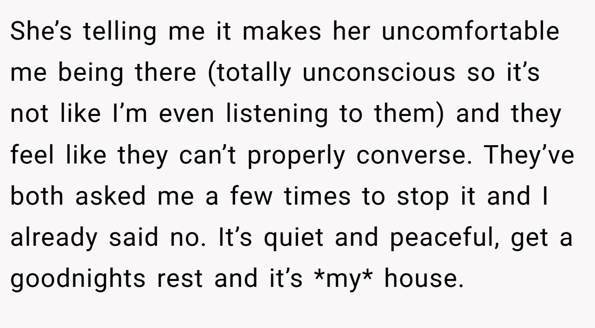 She’s telling me it makes her uncomfortable me being there (totally unconscious so it’s not like I’m even listening to them) and they feel like they can’t properly converse. They’ve both asked me a few times to stop it and I already said no. It’s quiet and peaceful, get a goodnights rest and it’s *my* house.