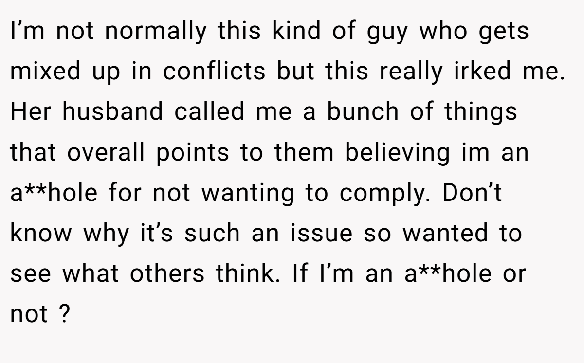 I’m not normally this kind of guy who gets mixed up in conflicts but this really irked me. Her husband called me a bunch of things that overall points to them believing im an a**hole for not wanting to comply. Don’t know why it’s such an issue so wanted to see what others think. If I’m an a**hole or not ?