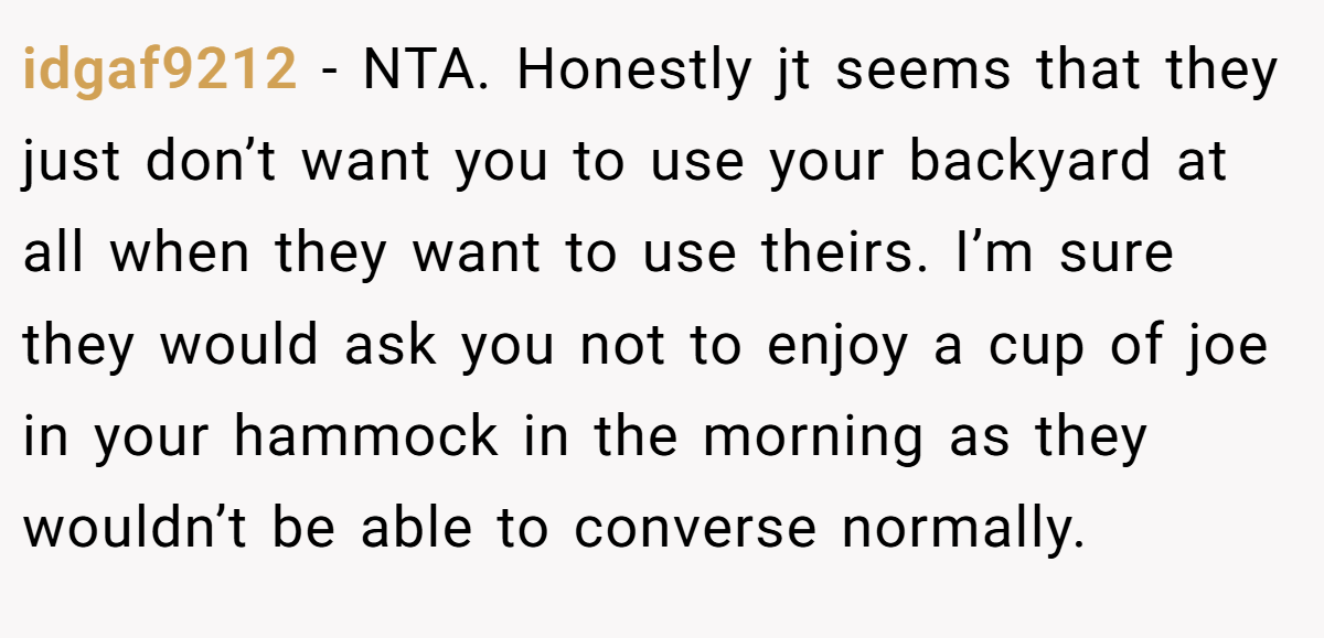 idgaf9212 - NTA. Honestly jt seems that they just don’t want you to use your backyard at all when they want to use theirs. I’m sure they would ask you not to enjoy a cup of joe in your hammock in the morning as they wouldn’t be able to converse normally.