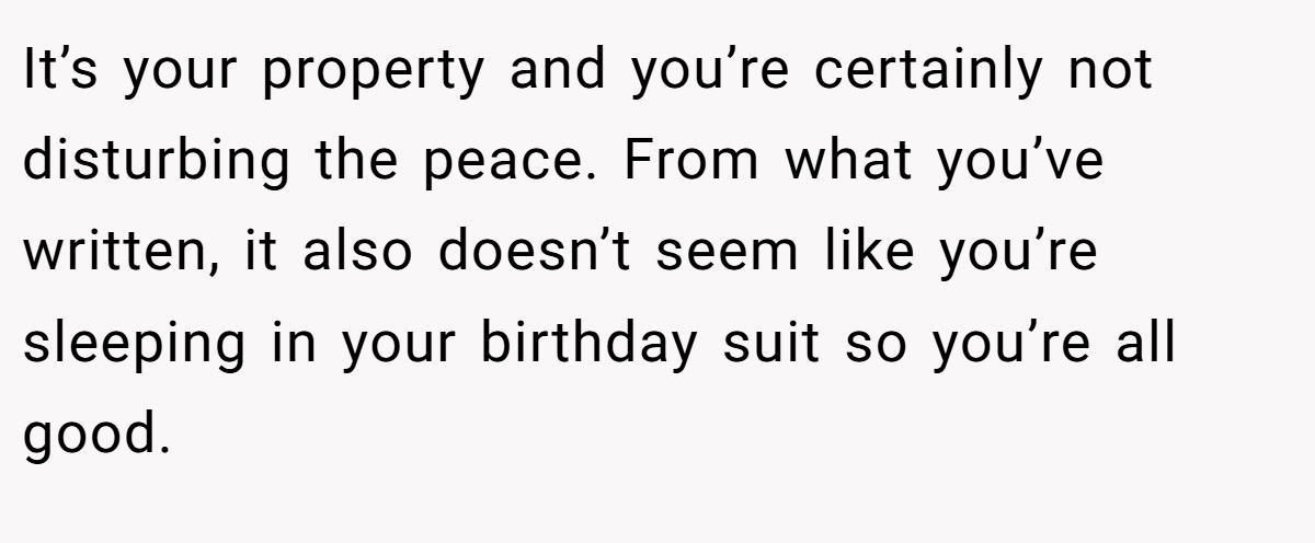 It’s your property and you’re certainly not disturbing the peace. From what you’ve written, it also doesn’t seem like you’re sleeping in your birthday suit so you’re all good.