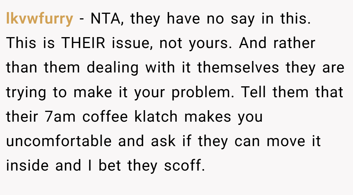 lkvwfurry - NTA, they have no say in this. This is THEIR issue, not yours. And rather than them dealing with it themselves they are trying to make it your problem. Tell them that their 7am coffee klatch makes you uncomfortable and ask if they can move it inside and I bet they scoff.