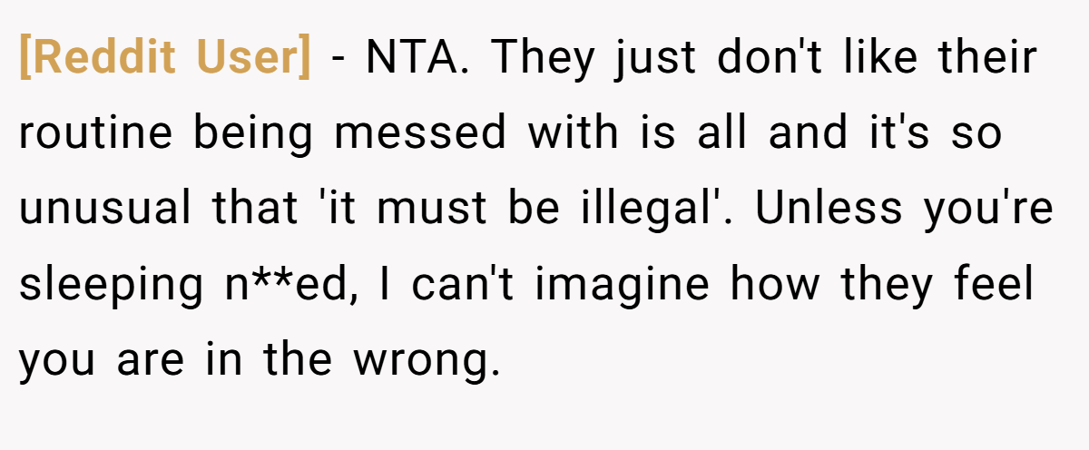 [Reddit User] - NTA. They just don't like their routine being messed with is all and it's so unusual that 'it must be illegal'. Unless you're sleeping n**ed, I can't imagine how they feel you are in the wrong.