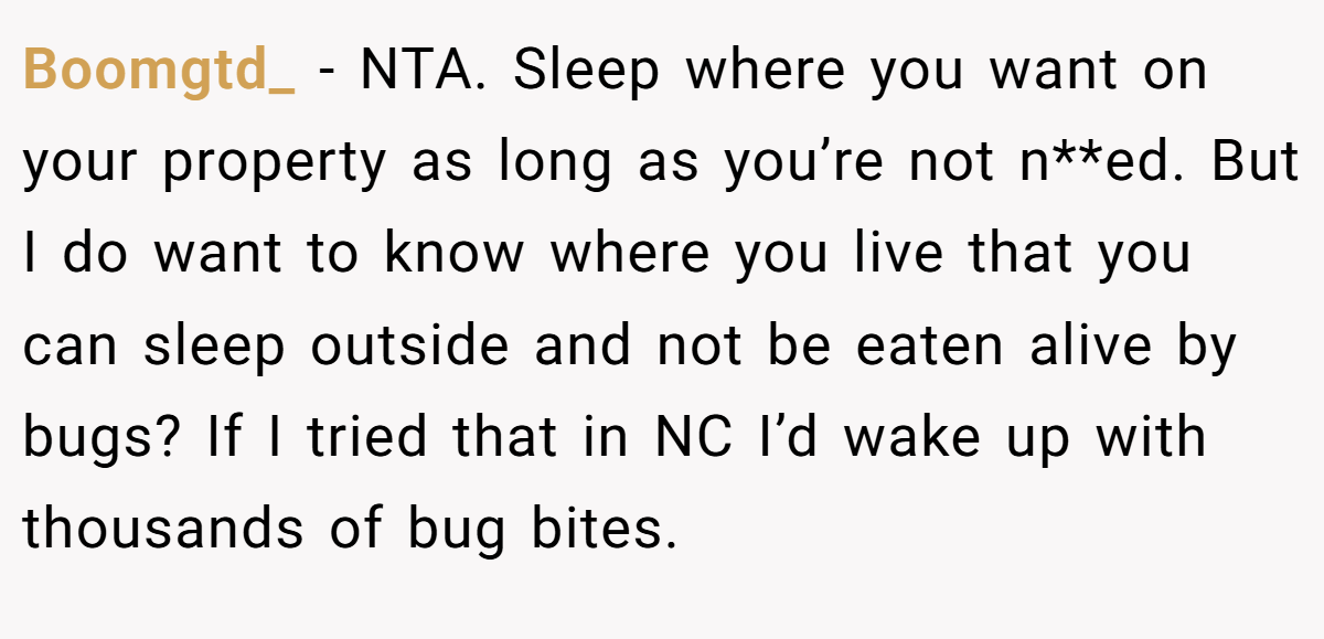 Boomgtd_ - NTA. Sleep where you want on your property as long as you’re not n**ed. But I do want to know where you live that you can sleep outside and not be eaten alive by bugs? If I tried that in NC I’d wake up with thousands of bug bites.