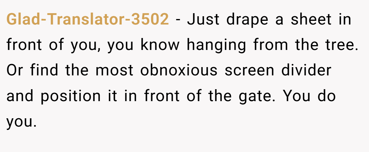 Glad-Translator-3502 - Just drape a sheet in front of you, you know hanging from the tree. Or find the most obnoxious screen divider and position it in front of the gate. You do you.