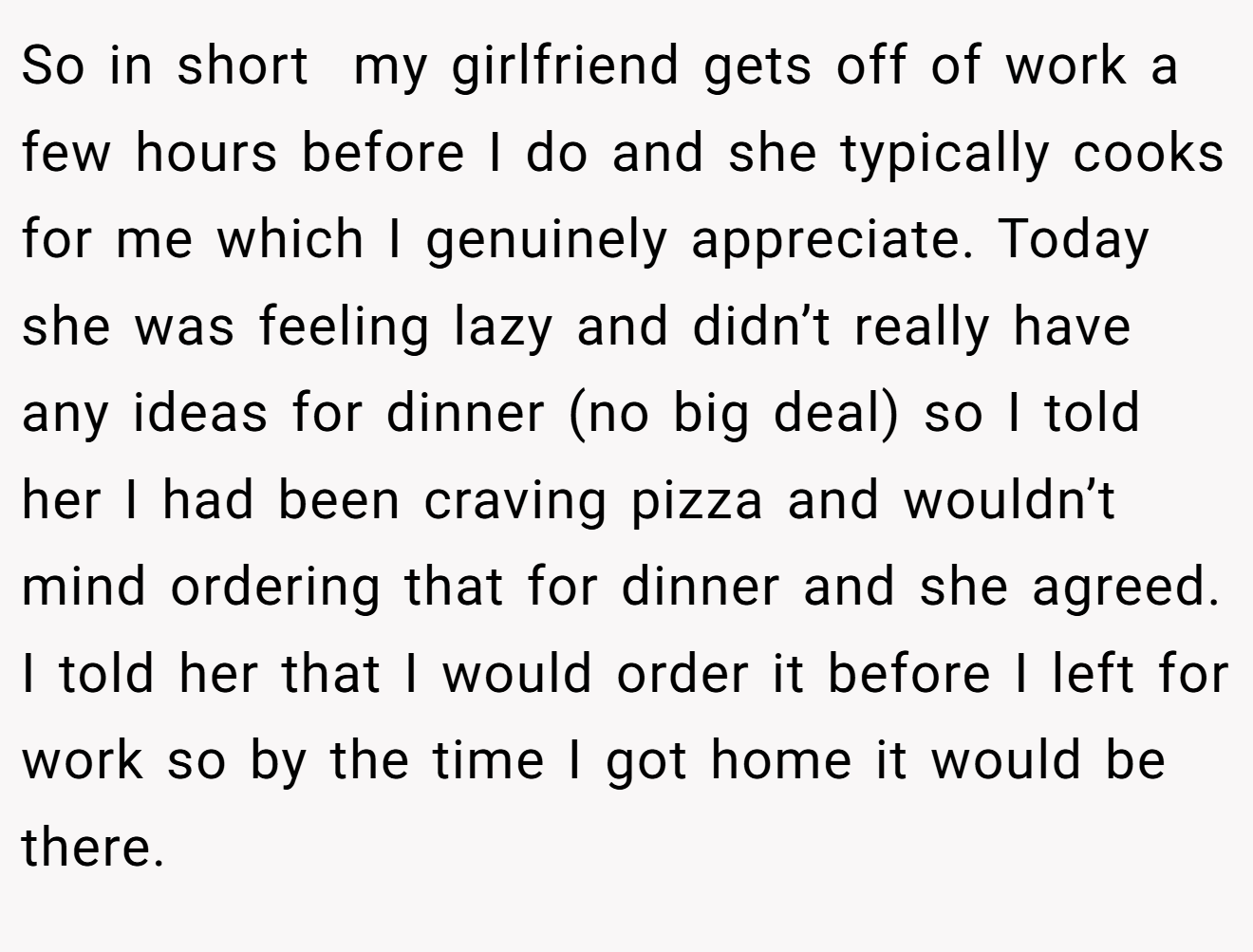 So in short  my girlfriend gets off of work a few hours before I do and she typically cooks for me which I genuinely appreciate. Today she was feeling lazy and didn’t really have any ideas for dinner (no big deal) so I told her I had been craving pizza and wouldn’t mind ordering that for dinner and she agreed. I told her that I would order it before I left for work so by the time I got home it would be there.