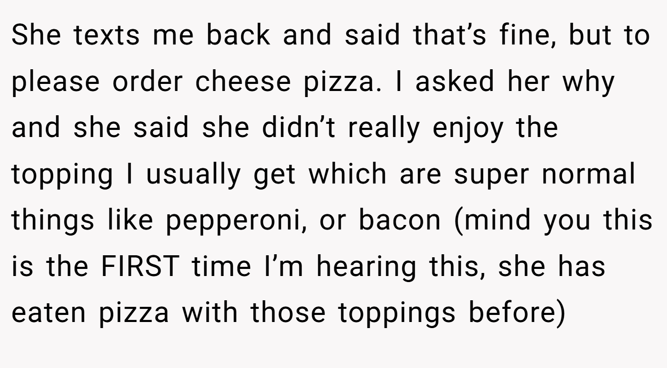 She texts me back and said that’s fine, but to please order cheese pizza. I asked her why and she said she didn’t really enjoy the topping I usually get which are super normal things like pepperoni, or bacon (mind you this is the FIRST time I’m hearing this, she has eaten pizza with those toppings before)