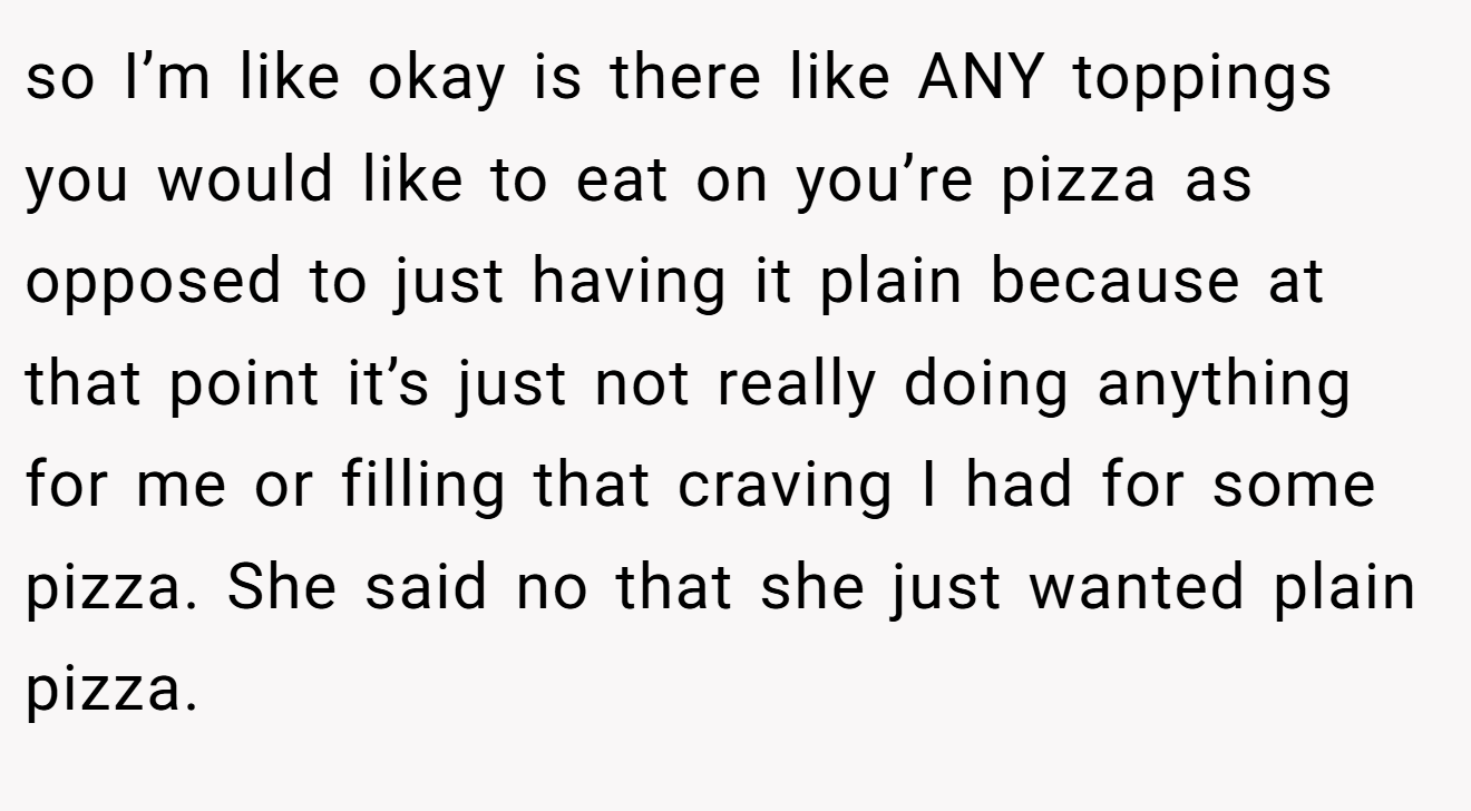 so I’m like okay is there like ANY toppings you would like to eat on you’re pizza as opposed to just having it plain because at that point it’s just not really doing anything for me or filling that craving I had for some pizza. She said no that she just wanted plain pizza.