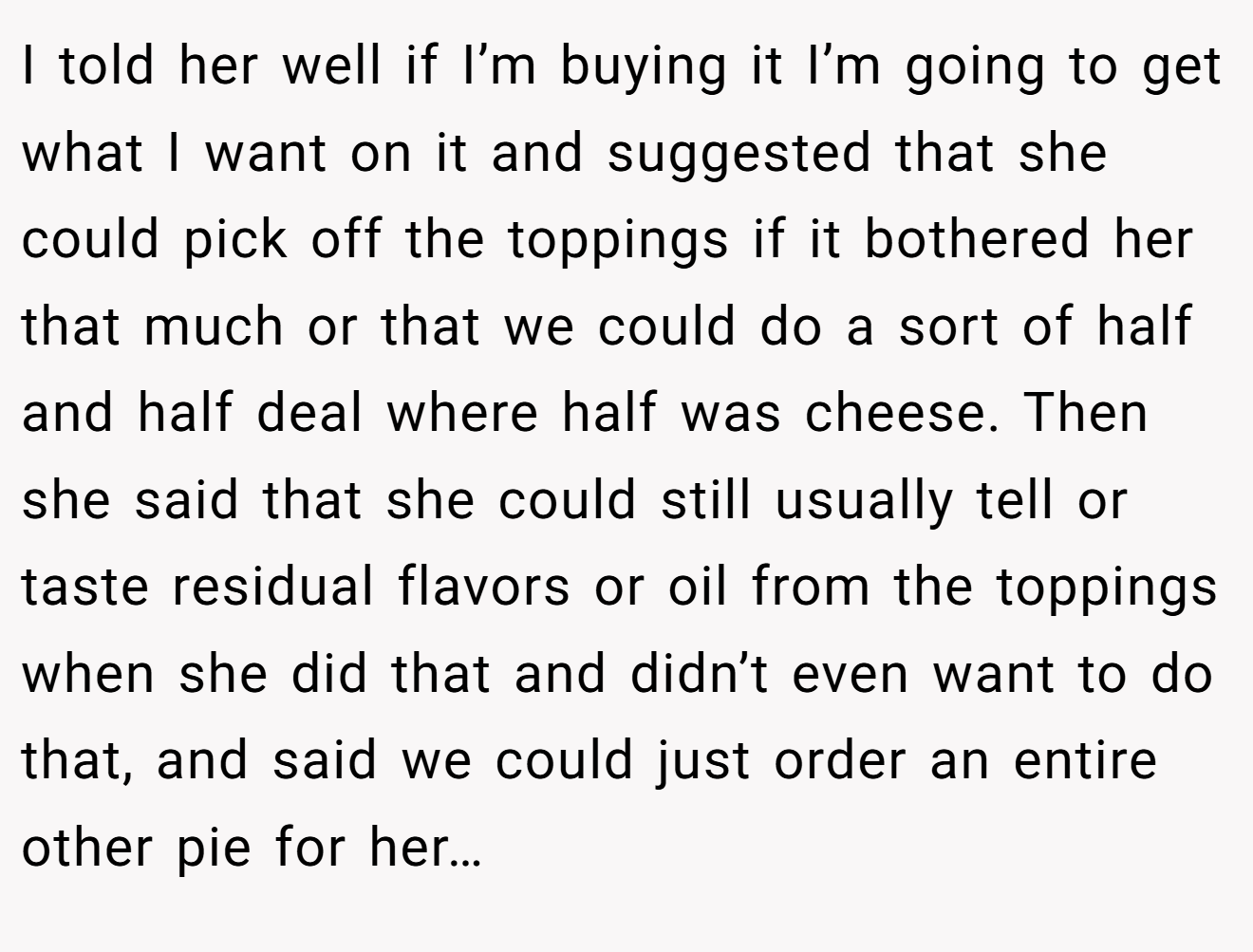 I told her well if I’m buying it I’m going to get what I want on it and suggested that she could pick off the toppings if it bothered her that much or that we could do a sort of half and half deal where half was cheese. Then she said that she could still usually tell or taste residual flavors or oil from the toppings when she did that and didn’t even want to do that, and said we could just order an entire other pie for her…