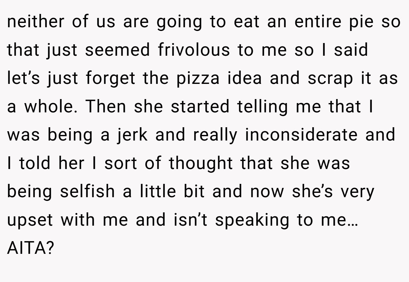 neither of us are going to eat an entire pie so that just seemed frivolous to me so I said let’s just forget the pizza idea and scrap it as a whole. Then she started telling me that I was being a jerk and really inconsiderate and I told her I sort of thought that she was being selfish a little bit and now she’s very upset with me and isn’t speaking to me… AITA?