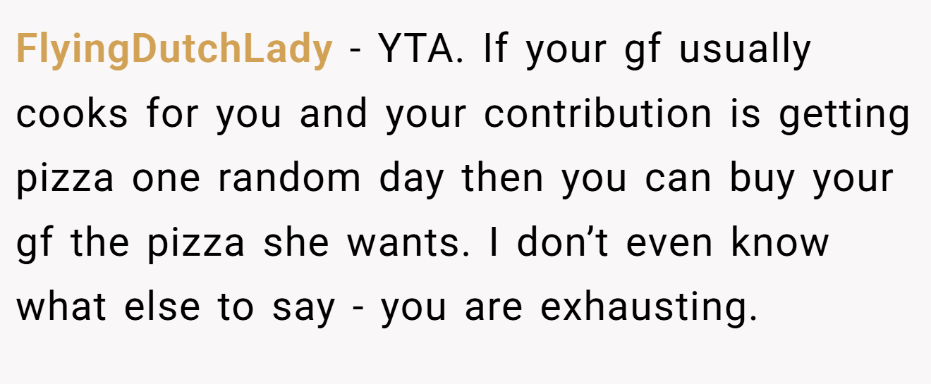 FlyingDutchLady - YTA. If your gf usually cooks for you and your contribution is getting pizza one random day then you can buy your gf the pizza she wants. I don’t even know what else to say - you are exhausting.