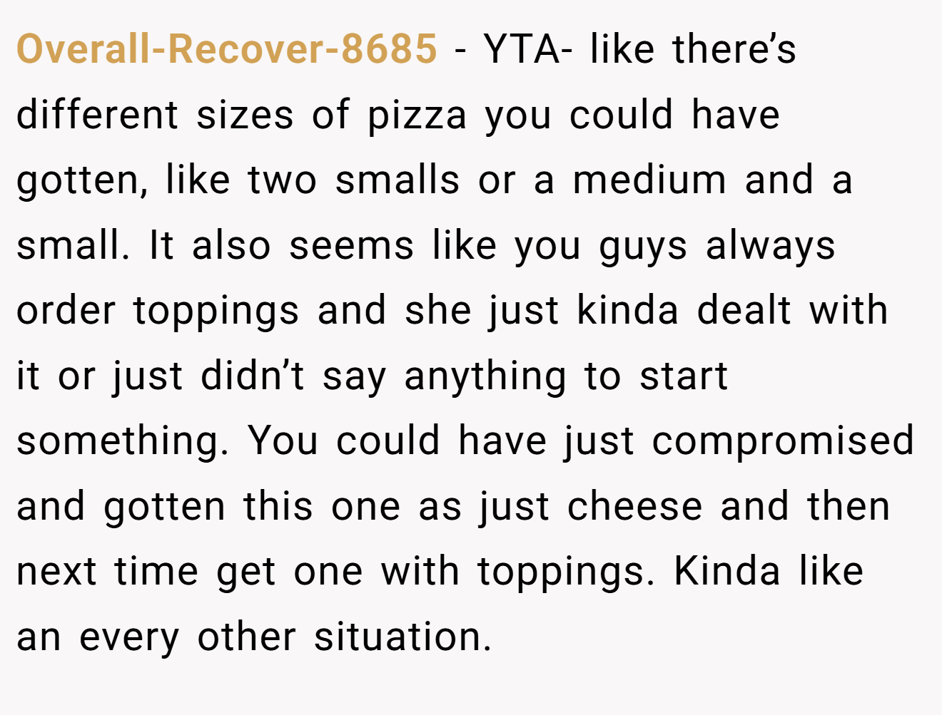 Overall-Recover-8685 - YTA- like there’s different sizes of pizza you could have gotten, like two smalls or a medium and a small. It also seems like you guys always order toppings and she just kinda dealt with it or just didn’t say anything to start something. You could have just compromised and gotten this one as just cheese and then next time get one with toppings. Kinda like an every other situation.