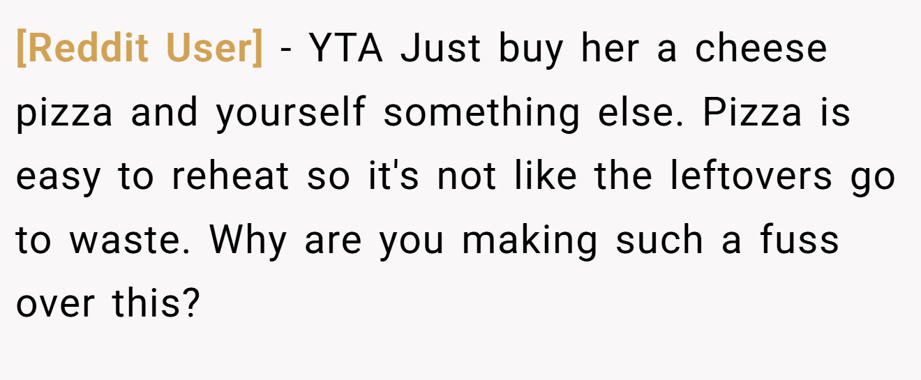 [Reddit User] - YTA Just buy her a cheese pizza and yourself something else. Pizza is easy to reheat so it's not like the leftovers go to waste. Why are you making such a fuss over this?
