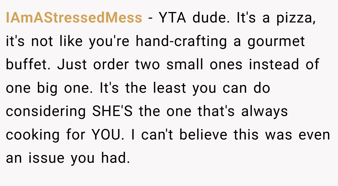 IAmAStressedMess - YTA dude. It's a pizza, it's not like you're hand-crafting a gourmet buffet. Just order two small ones instead of one big one. It's the least you can do considering SHE'S the one that's always cooking for YOU. I can't believe this was even an issue you had.