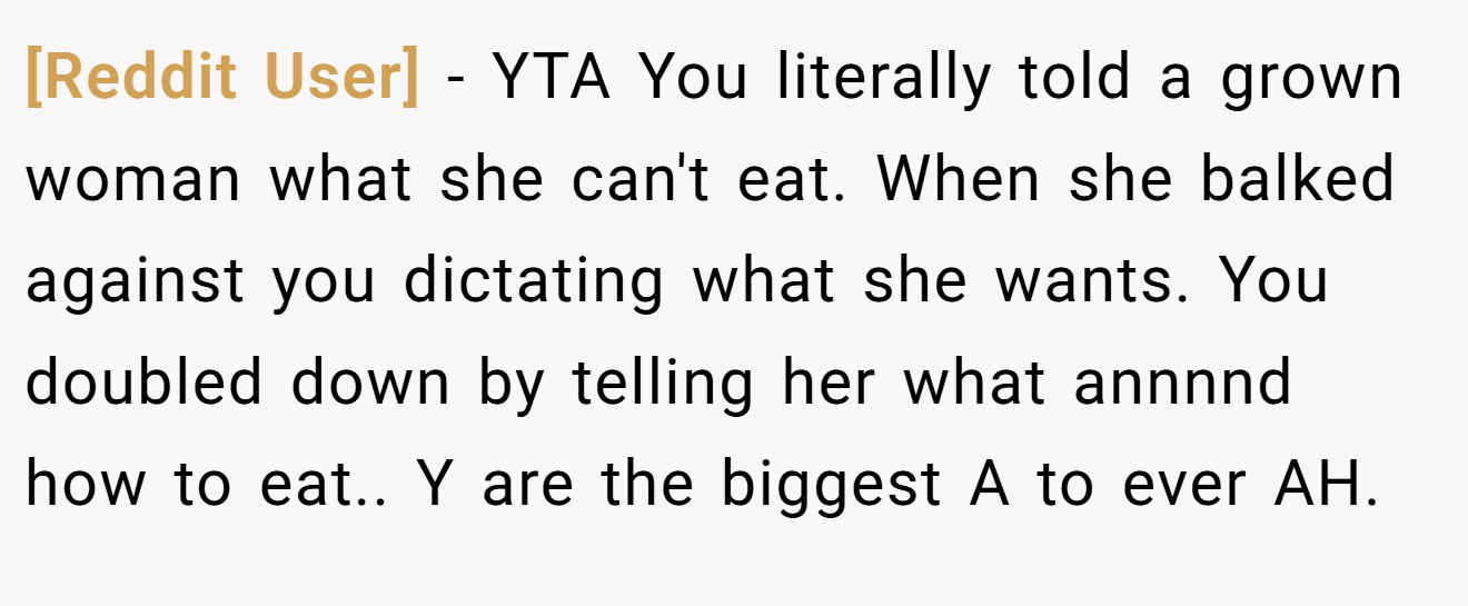 [Reddit User] - YTA You literally told a grown woman what she can't eat. When she balked against you dictating what she wants. You doubled down by telling her what annnnd how to eat.. Y are the biggest A to ever AH.