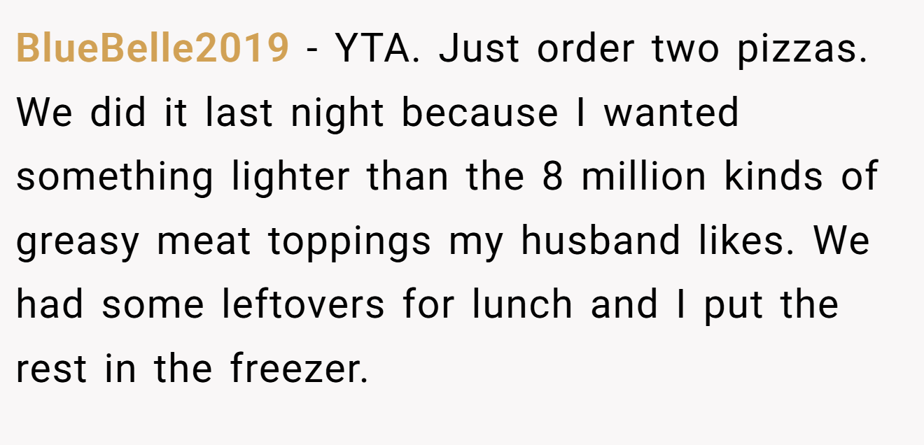 BlueBelle2019 - YTA. Just order two pizzas. We did it last night because I wanted something lighter than the 8 million kinds of greasy meat toppings my husband likes. We had some leftovers for lunch and I put the rest in the freezer.