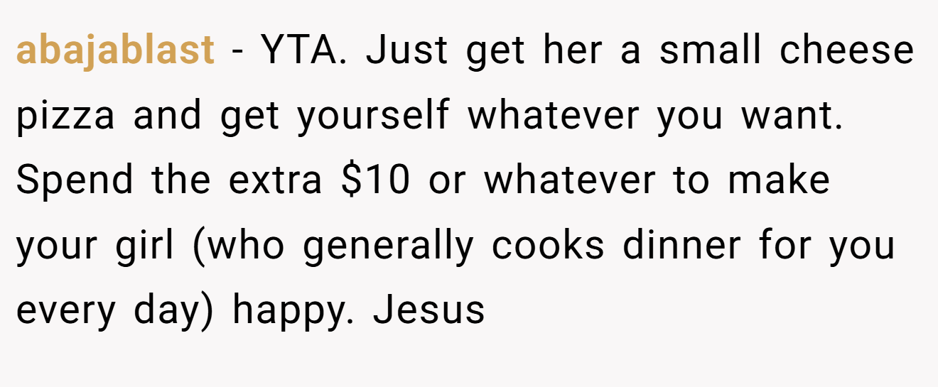 abajablast - YTA. Just get her a small cheese pizza and get yourself whatever you want. Spend the extra $10 or whatever to make your girl (who generally cooks dinner for you every day) happy. Jesus