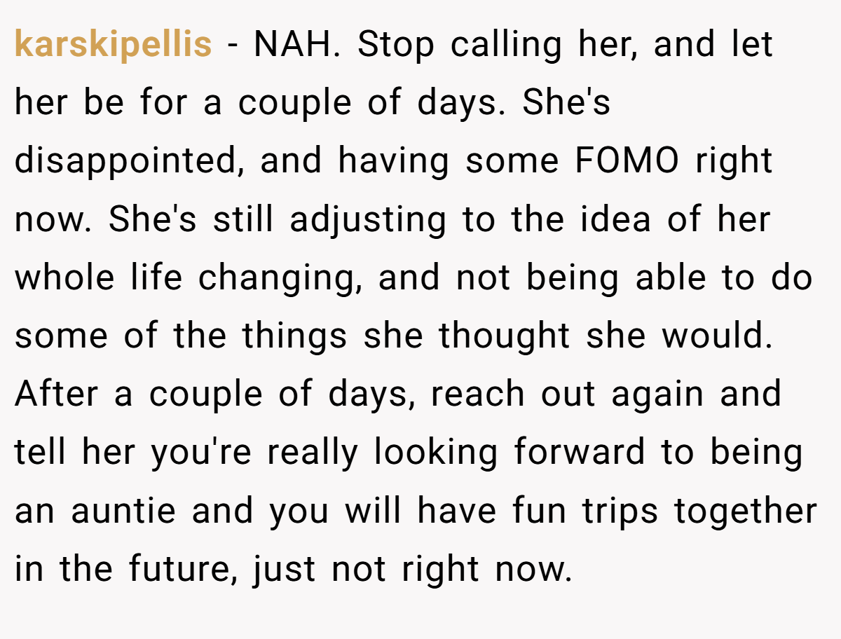 karskipellis − NAH. Stop calling her, and let her be for a couple of days. She's disappointed, and having some FOMO right now. She's still adjusting to the idea of her whole life changing, and not being able to do some of the things she thought she would. After a couple of days, reach out again and tell her you're really looking forward to being an auntie and you will have fun trips together in the future, just not right now.