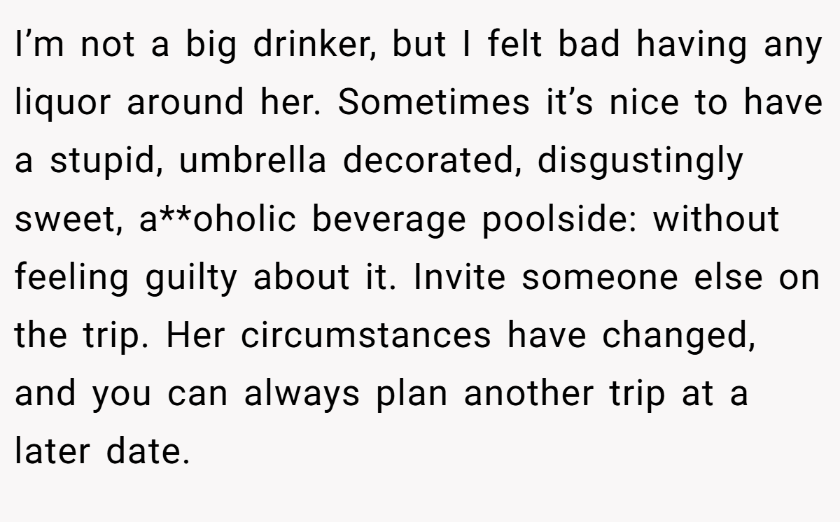 I’m not a big drinker, but I felt bad having any liquor around her. Sometimes it’s nice to have a stupid, umbrella decorated, disgustingly sweet, a**oholic beverage poolside: without feeling guilty about it. Invite someone else on the trip. Her circumstances have changed, and you can always plan another trip at a later date.