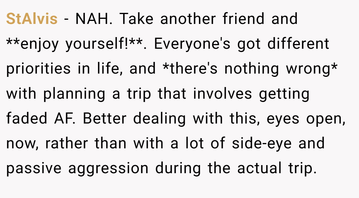 StAlvis − NAH. Take another friend and **enjoy yourself!**. Everyone's got different priorities in life, and *there's nothing wrong* with planning a trip that involves getting faded AF. Better dealing with this, eyes open, now, rather than with a lot of side-eye and passive aggression during the actual trip.