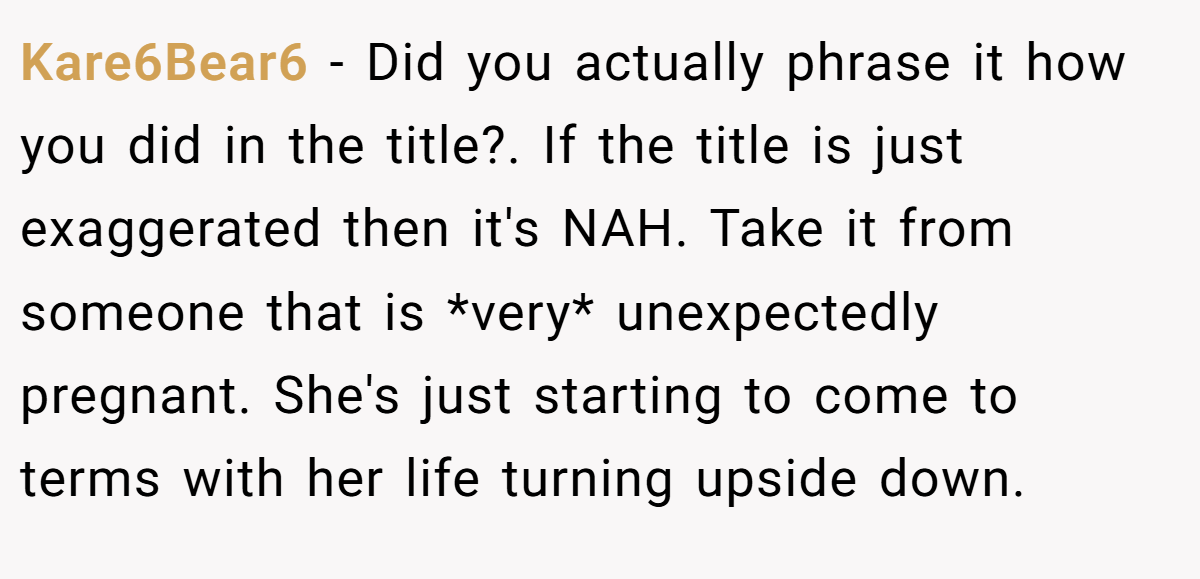 Kare6Bear6 − Did you actually phrase it how you did in the title?. If the title is just exaggerated then it's NAH. Take it from someone that is *very* unexpectedly pregnant. She's just starting to come to terms with her life turning upside down.