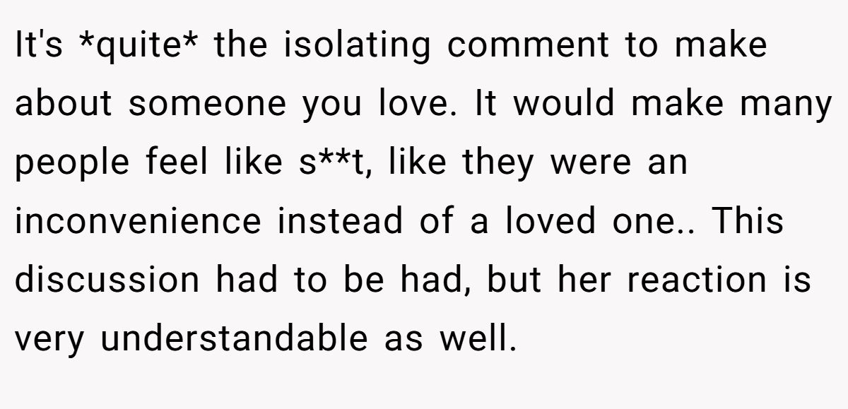 It's *quite* the isolating comment to make about someone you love. It would make many people feel like s**t, like they were an inconvenience instead of a loved one.. This discussion had to be had, but her reaction is very understandable as well.