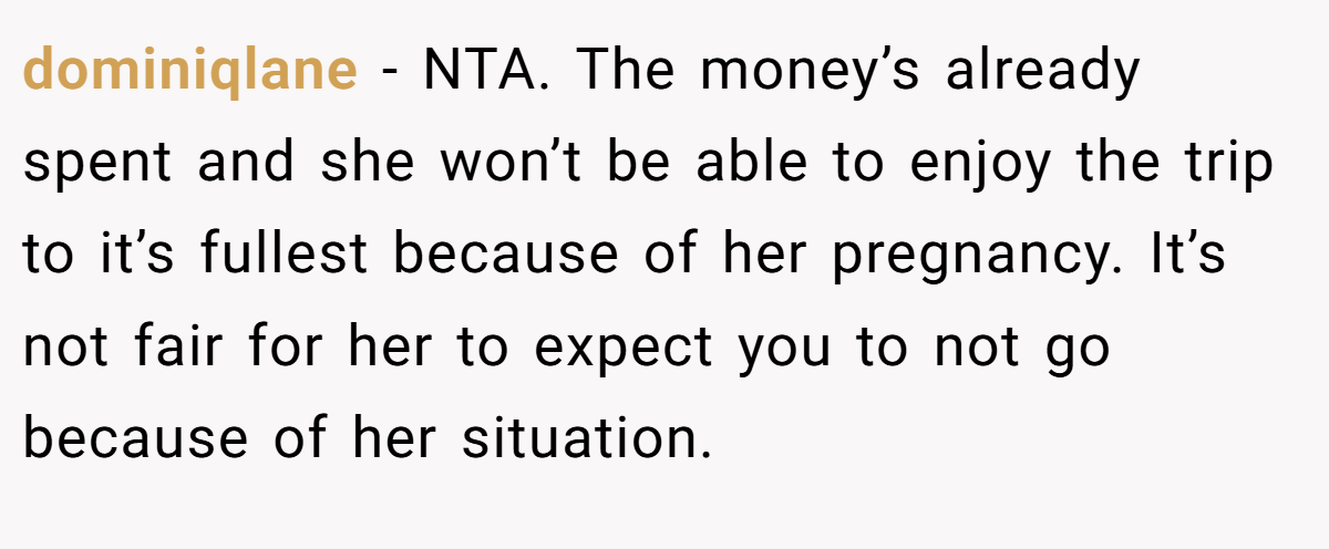 dominiqlane − NTA. The money’s already spent and she won’t be able to enjoy the trip to it’s fullest because of her pregnancy. It’s not fair for her to expect you to not go because of her situation.