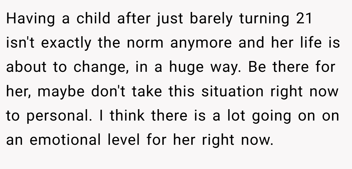 Having a child after just barely turning 21 isn't exactly the norm anymore and her life is about to change, in a huge way. Be there for her, maybe don't take this situation right now to personal. I think there is a lot going on on an emotional level for her right now.