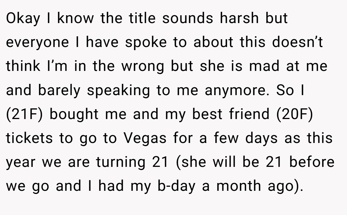 Okay I know the title sounds harsh but everyone I have spoke to about this doesn’t think I’m in the wrong but she is mad at me and barely speaking to me anymore. So I (21F) bought me and my best friend (20F) tickets to go to Vegas for a few days as this year we are turning 21 (she will be 21 before we go and I had my b-day a month ago).