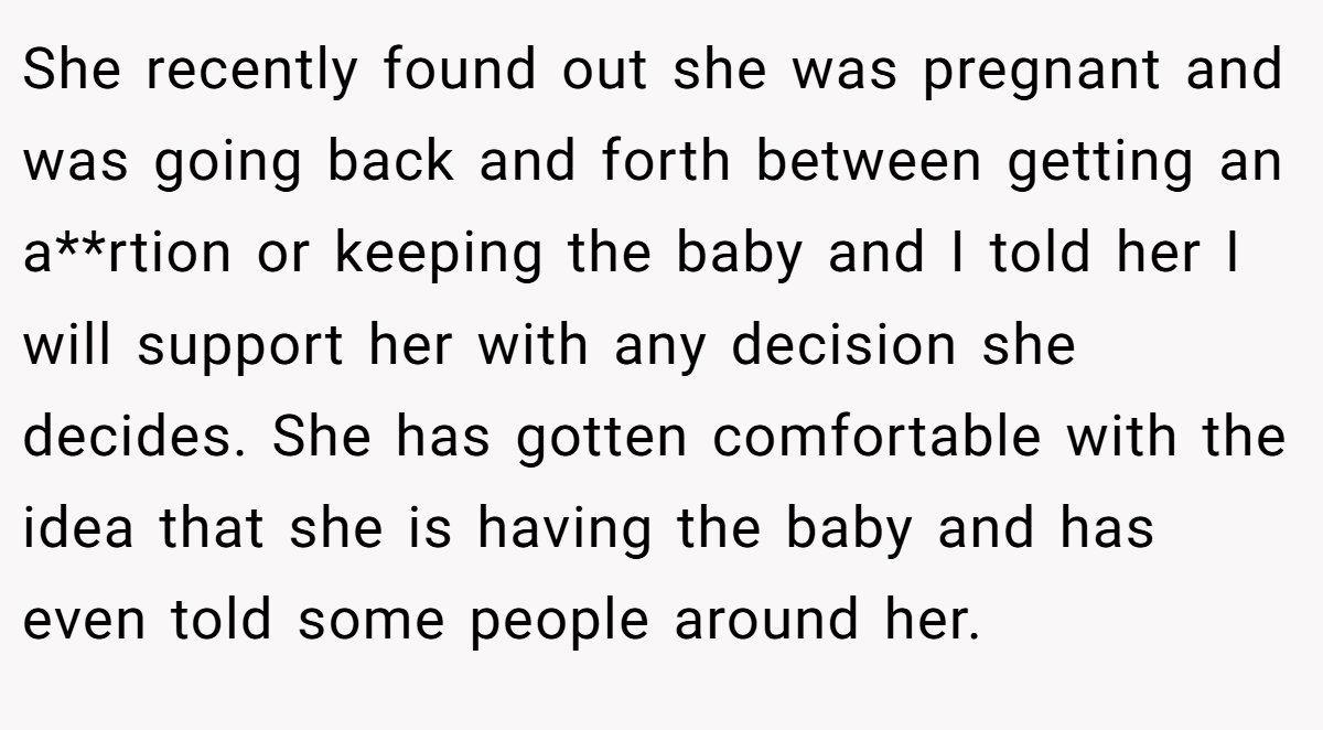 She recently found out she was pregnant and was going back and forth between getting an a**rtion or keeping the baby and I told her I will support her with any decision she decides. She has gotten comfortable with the idea that she is having the baby and has even told some people around her.