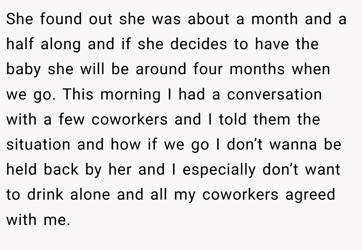 She found out she was about a month and a half along and if she decides to have the baby she will be around four months when we go. This morning I had a conversation with a few coworkers and I told them the situation and how if we go I don’t wanna be held back by her and I especially don’t want to drink alone and all my coworkers agreed with me.