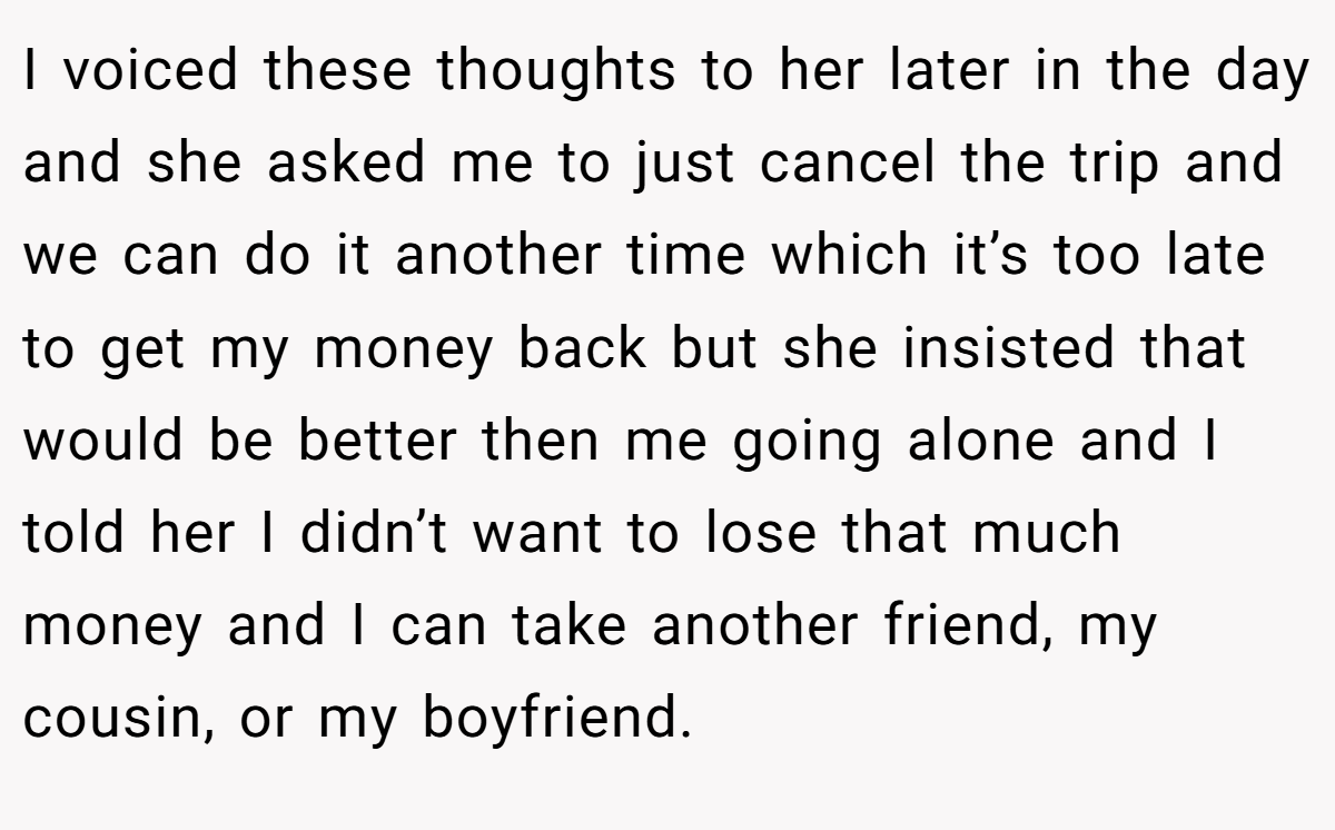 I voiced these thoughts to her later in the day and she asked me to just cancel the trip and we can do it another time which it’s too late to get my money back but she insisted that would be better then me going alone and I told her I didn’t want to lose that much money and I can take another friend, my cousin, or my boyfriend.
