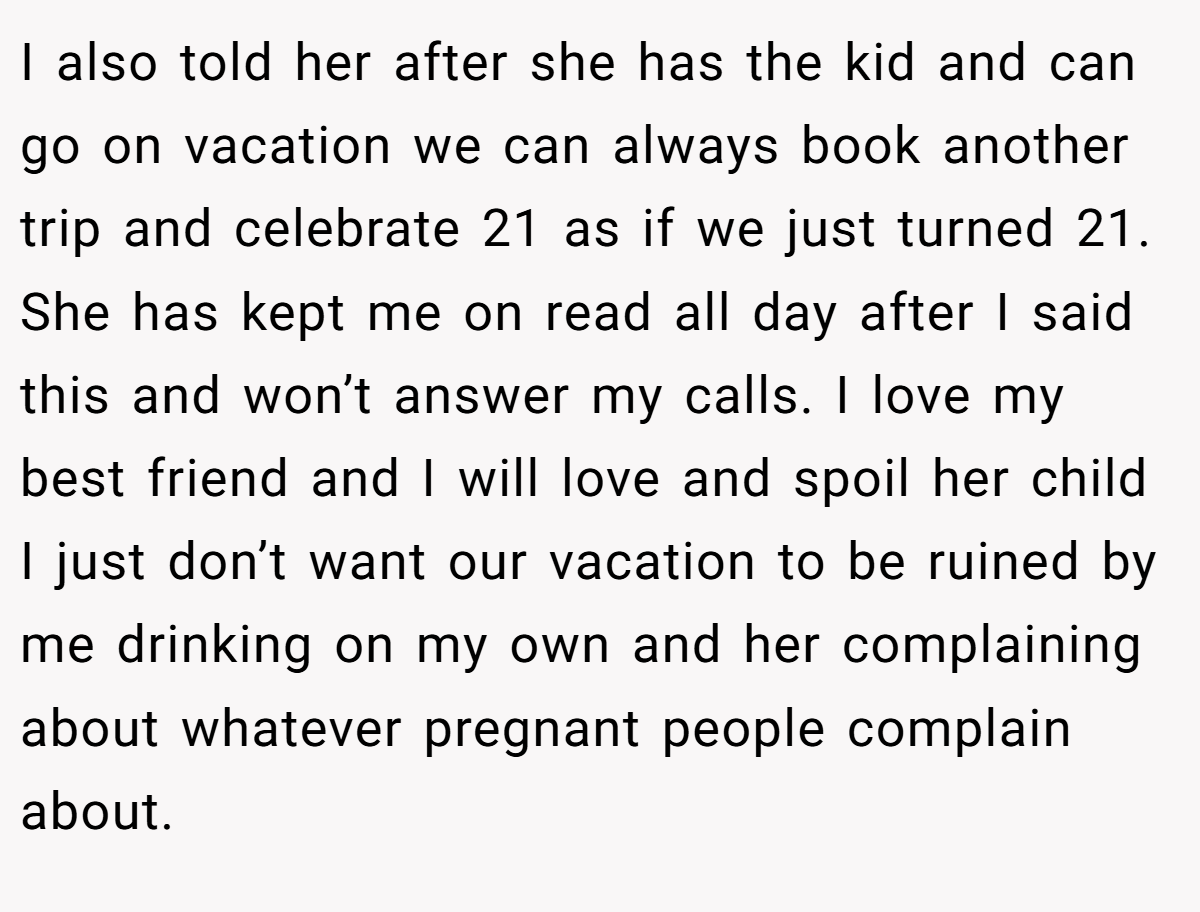 I also told her after she has the kid and can go on vacation we can always book another trip and celebrate 21 as if we just turned 21. She has kept me on read all day after I said this and won’t answer my calls. I love my best friend and I will love and spoil her child I just don’t want our vacation to be ruined by me drinking on my own and her complaining about whatever pregnant people complain about.