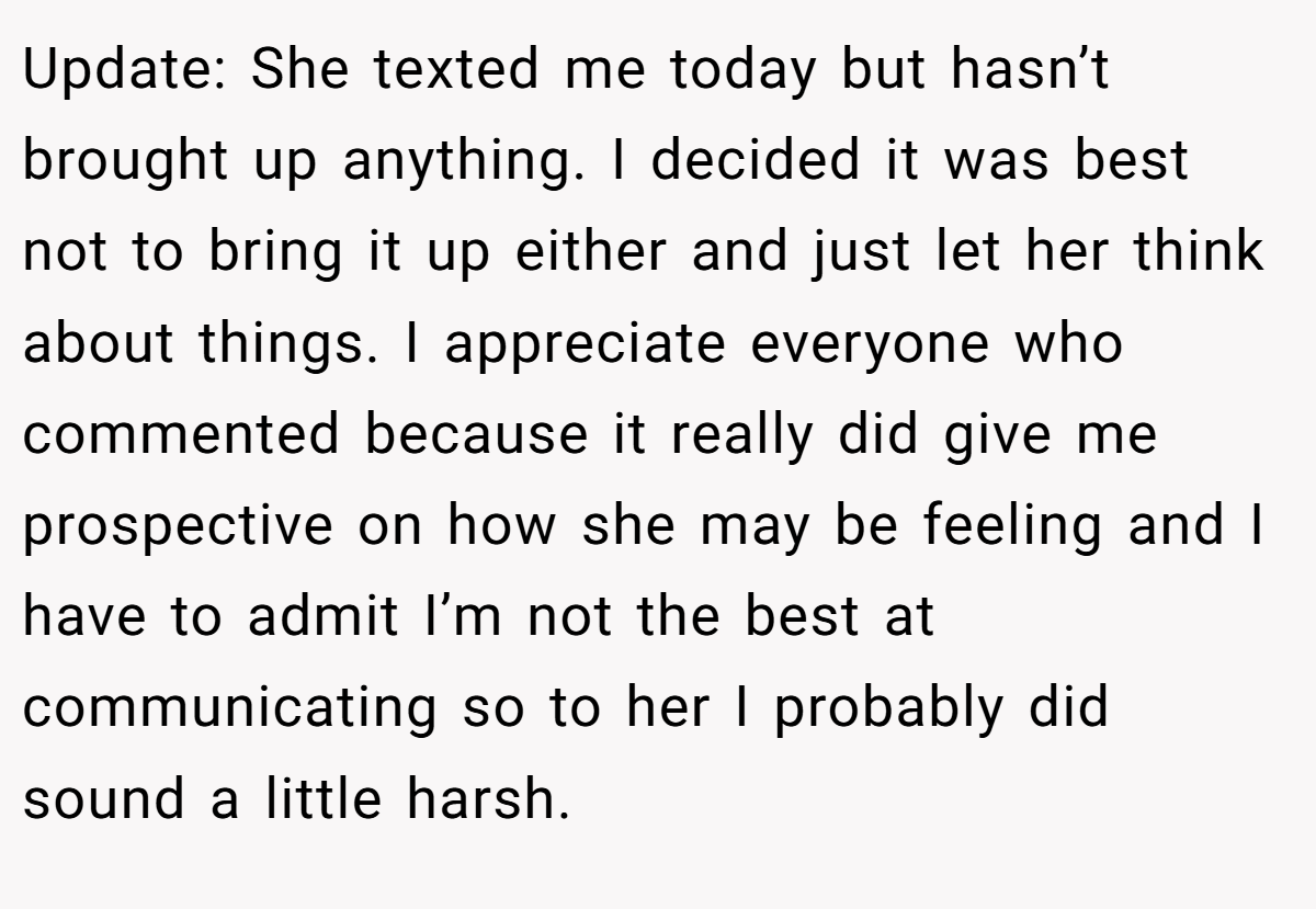 Update: She texted me today but hasn’t brought up anything. I decided it was best not to bring it up either and just let her think about things. I appreciate everyone who commented because it really did give me prospective on how she may be feeling and I have to admit I’m not the best at communicating so to her I probably did sound a little harsh.