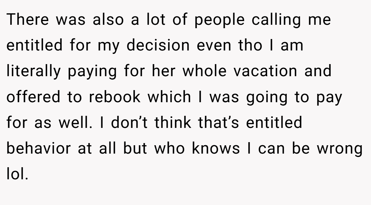 There was also a lot of people calling me entitled for my decision even tho I am literally paying for her whole vacation and offered to rebook which I was going to pay for as well. I don’t think that’s entitled behavior at all but who knows I can be wrong lol.