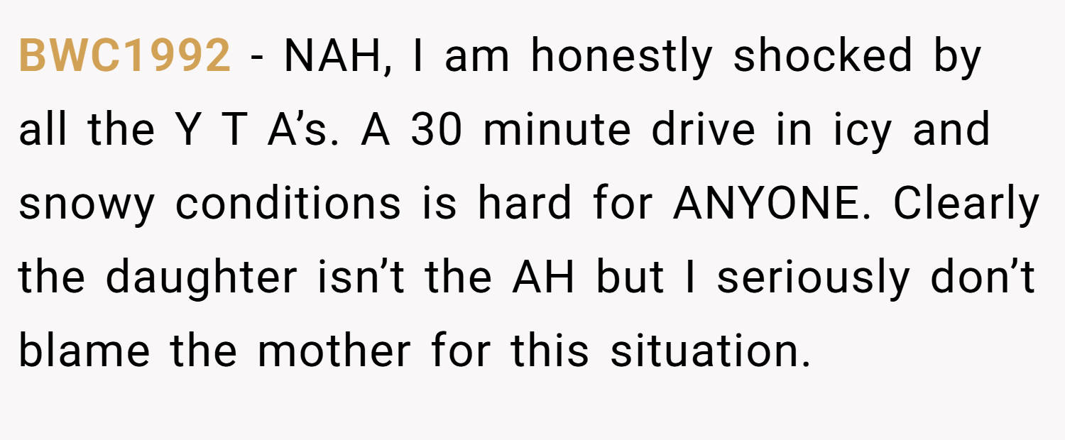 BWC1992 − NAH, I am honestly shocked by all the Y T A’s. A 30 minute drive in icy and snowy conditions is hard for ANYONE. Clearly the daughter isn’t the AH but I seriously don’t blame the mother for this situation.