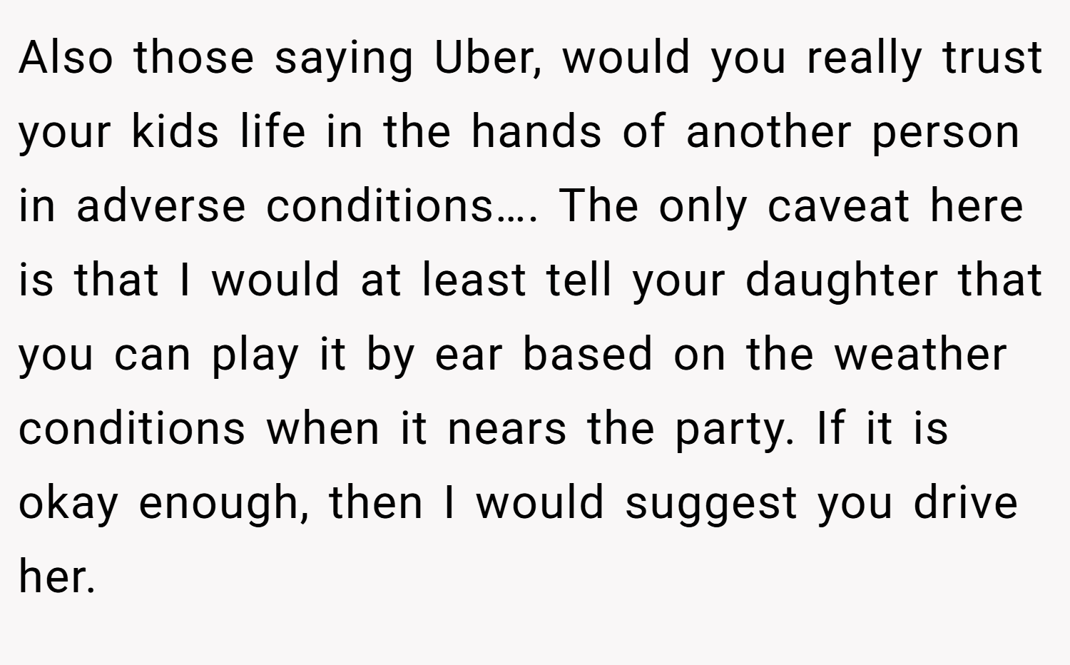 Also those saying Uber, would you really trust your kids life in the hands of another person in adverse conditions…. The only caveat here is that I would at least tell your daughter that you can play it by ear based on the weather conditions when it nears the party. If it is okay enough, then I would suggest you drive her.